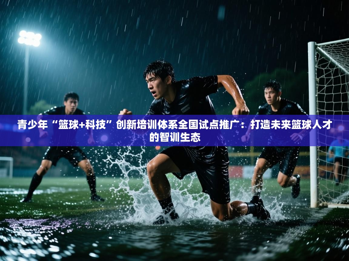 青少年“篮球+科技”创新培训体系全国试点推广:打造未来篮球人才的智训生态 第1张