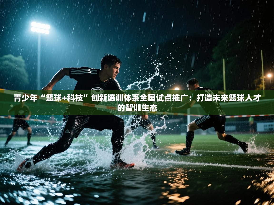 青少年“篮球+科技”创新培训体系全国试点推广:打造未来篮球人才的智训生态 第2张