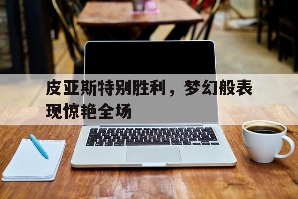 米乐m6官网入口-包含皮亚斯特别胜利，梦幻般表现惊艳全场的词条